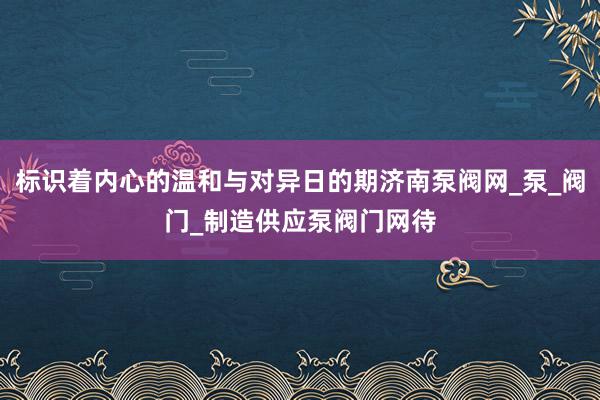 标识着内心的温和与对异日的期济南泵阀网_泵_阀门_制造供应泵阀门网待