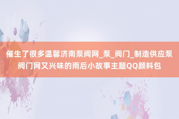 催生了很多温馨济南泵阀网_泵_阀门_制造供应泵阀门网又兴味的雨后小故事主题QQ颜料包