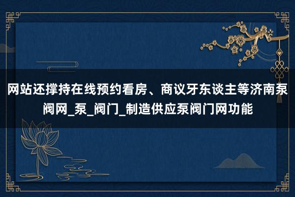 网站还撑持在线预约看房、商议牙东谈主等济南泵阀网_泵_阀门_制造供应泵阀门网功能
