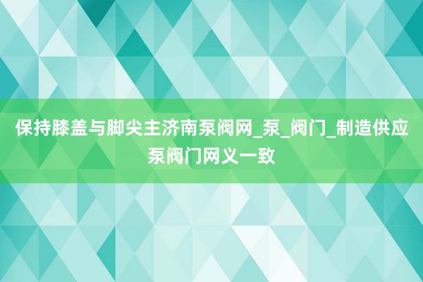 保持膝盖与脚尖主济南泵阀网_泵_阀门_制造供应泵阀门网义一致