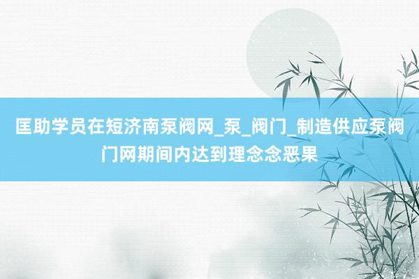 匡助学员在短济南泵阀网_泵_阀门_制造供应泵阀门网期间内达到理念念恶果