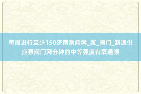 每周进行至少150济南泵阀网_泵_阀门_制造供应泵阀门网分钟的中等强度有氧通顺